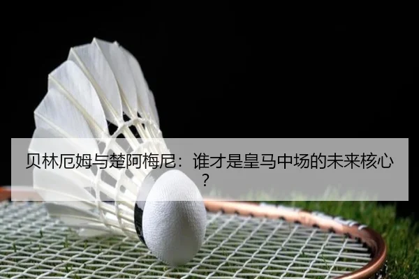 贝林厄姆与楚阿梅尼：谁才是皇马中场的未来核心？
