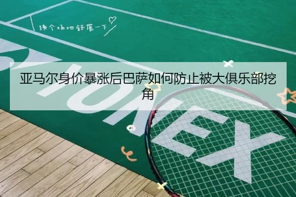 亚马尔身价暴涨后巴萨如何防止被大俱乐部挖角